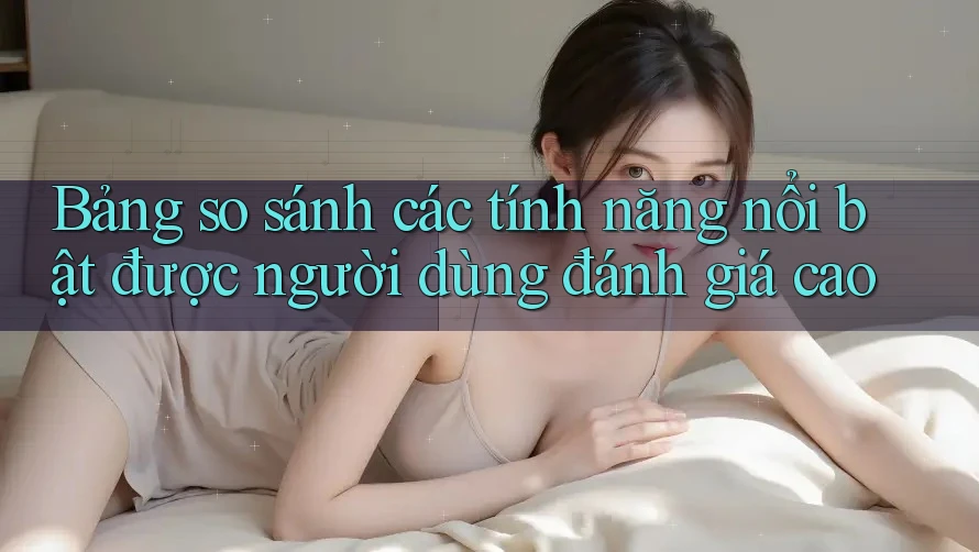 Bảng so sánh các tính năng nổi bật được người dùng đánh giá cao