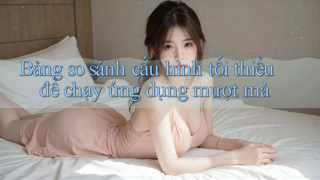 Bảng so sánh cấu hình tối thiểu để chạy ứng dụng mượt mà Bảng so sánh cấu hình tối thiểu để chạy ứng dụng mượt mà