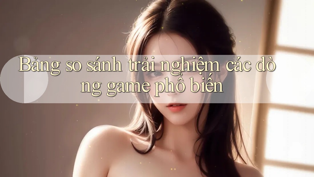 Bảng so sánh trải nghiệm các dòng game phổ biến