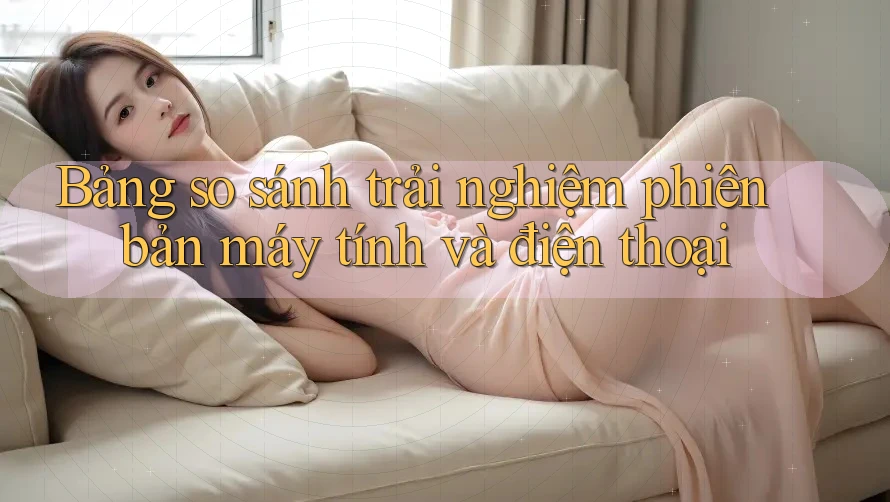Bảng so sánh trải nghiệm phiên bản máy tính và điện thoại Bảng so sánh trải nghiệm phiên bản máy tính và điện thoại