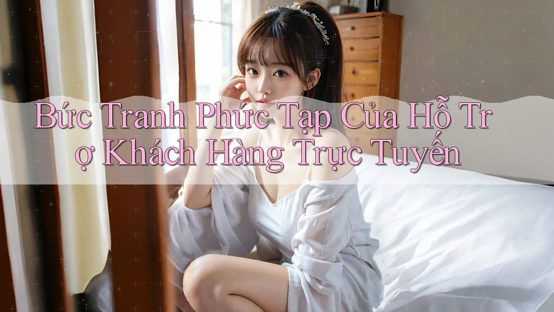 Bức Tranh Phức Tạp Của Hỗ Trợ Khách Hàng Trực Tuyến Bức Tranh Phức Tạp Của Hỗ Trợ Khách Hàng Trực Tuyến