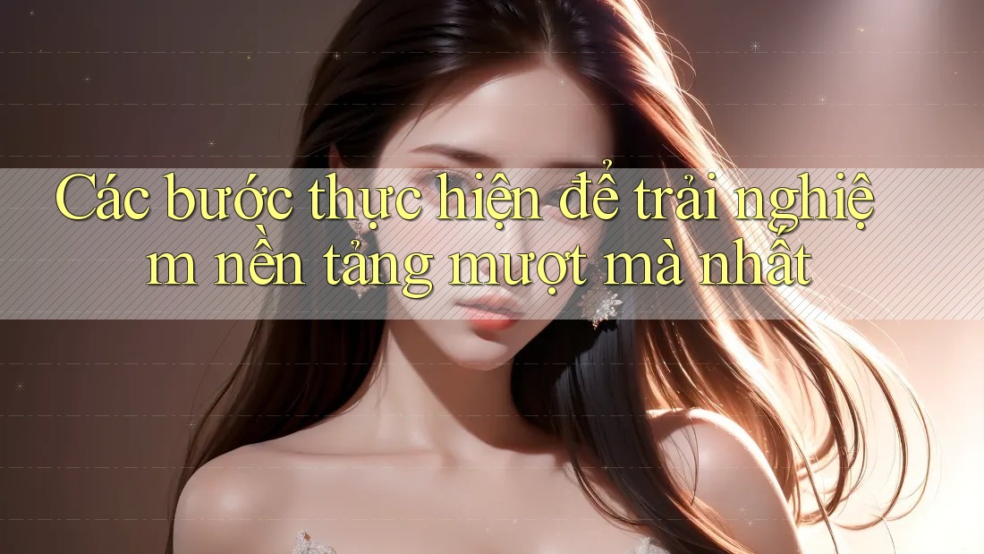 Các bước thực hiện để trải nghiệm nền tảng mượt mà nhất