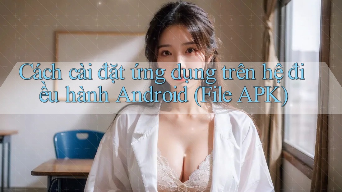 Cách cài đặt ứng dụng trên hệ điều hành Android (File APK)