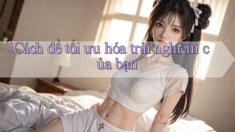 Cách để tối ưu hóa trải nghiệm của bạn