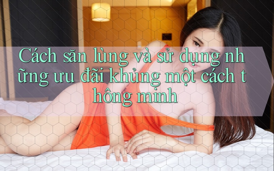Cách săn lùng và sử dụng những ưu đãi khủng một cách thông minh