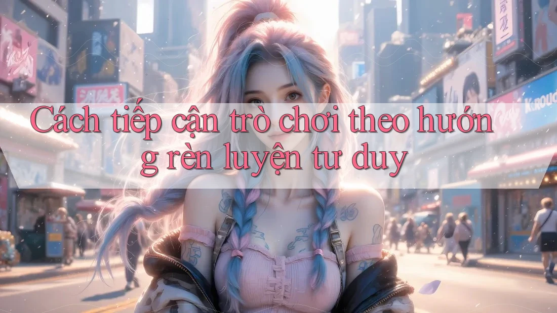 Cách tiếp cận trò chơi theo hướng rèn luyện tư duy