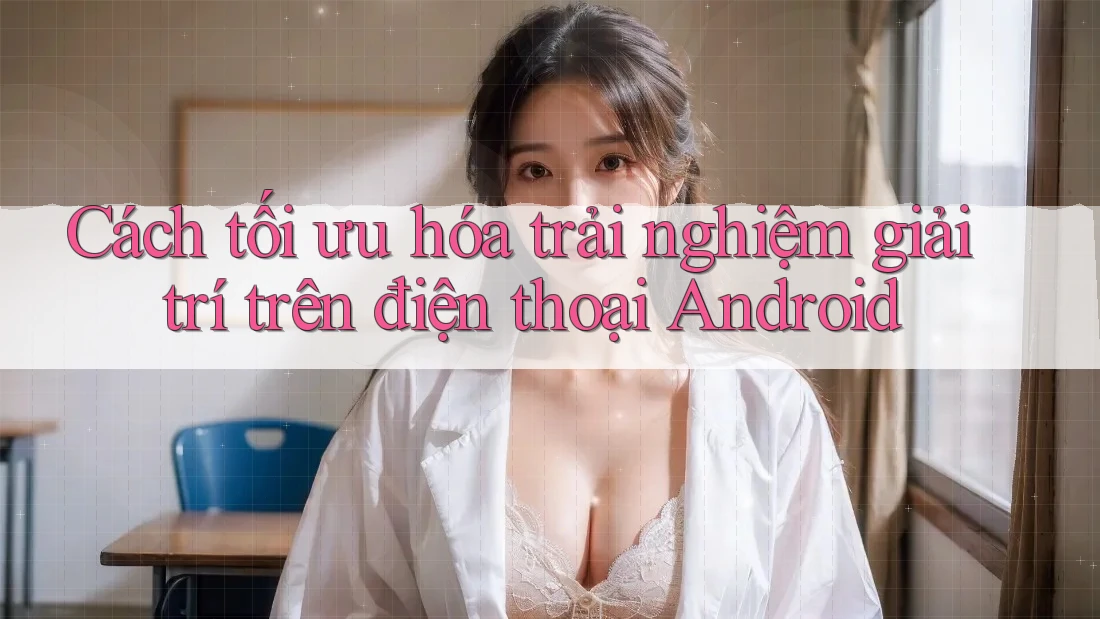 Cách tối ưu hóa trải nghiệm giải trí trên điện thoại Android