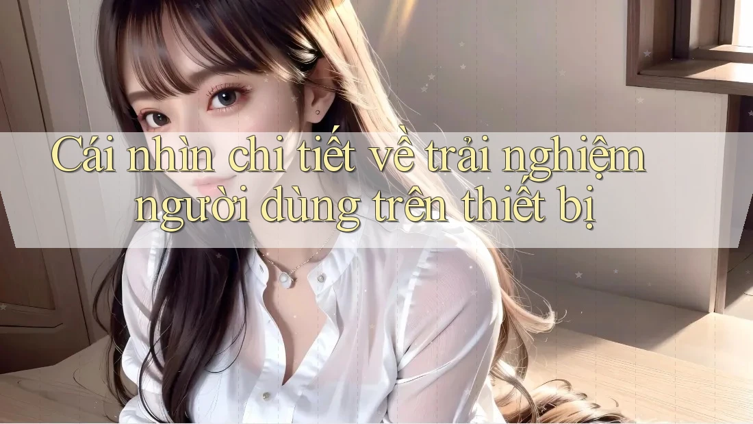 Cái nhìn chi tiết về trải nghiệm người dùng trên thiết bị