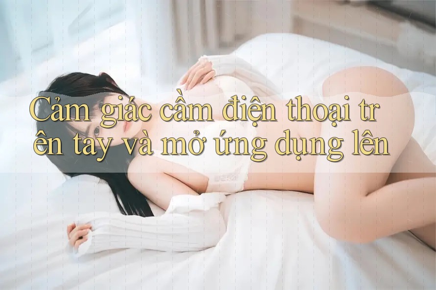 Cảm giác cầm điện thoại trên tay và mở ứng dụng lên