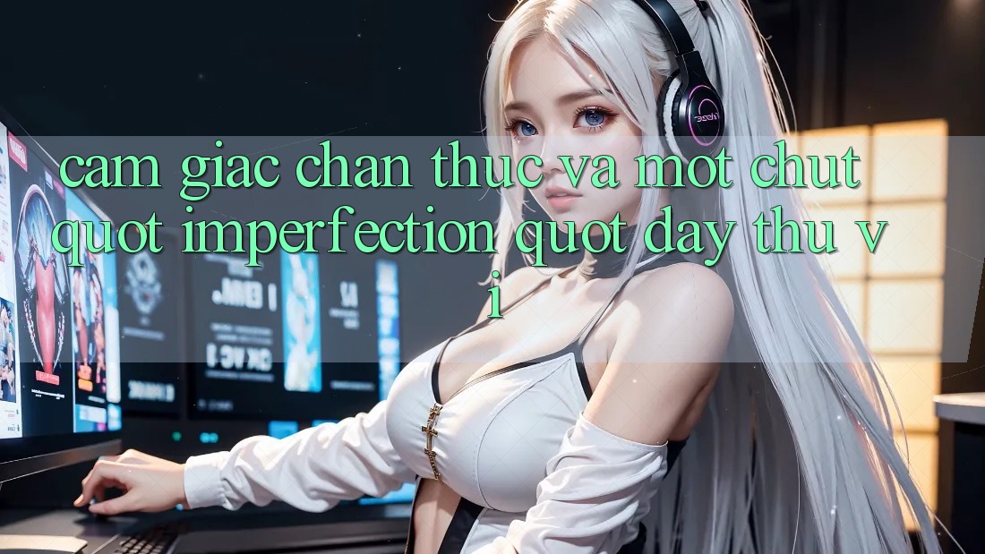 Cảm giác chân thực và một chút " imperfection" đầy thú vị