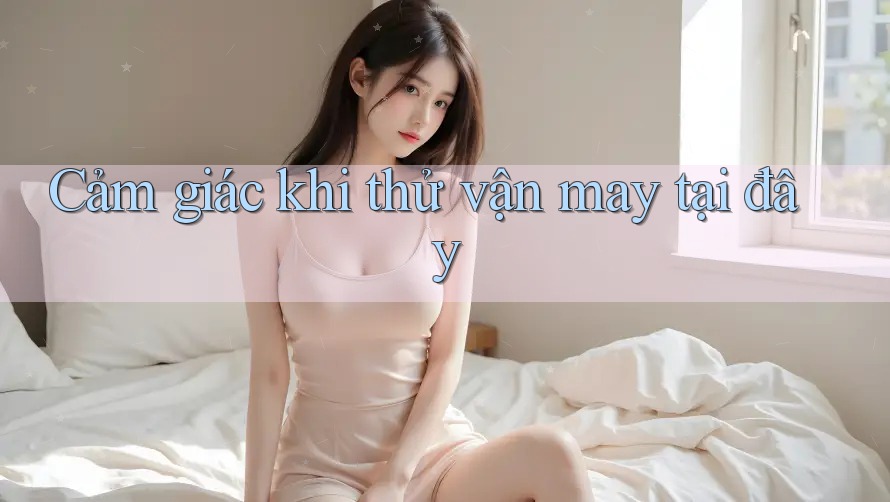 Cảm giác khi thử vận may tại đây Cảm giác khi thử vận may tại đây