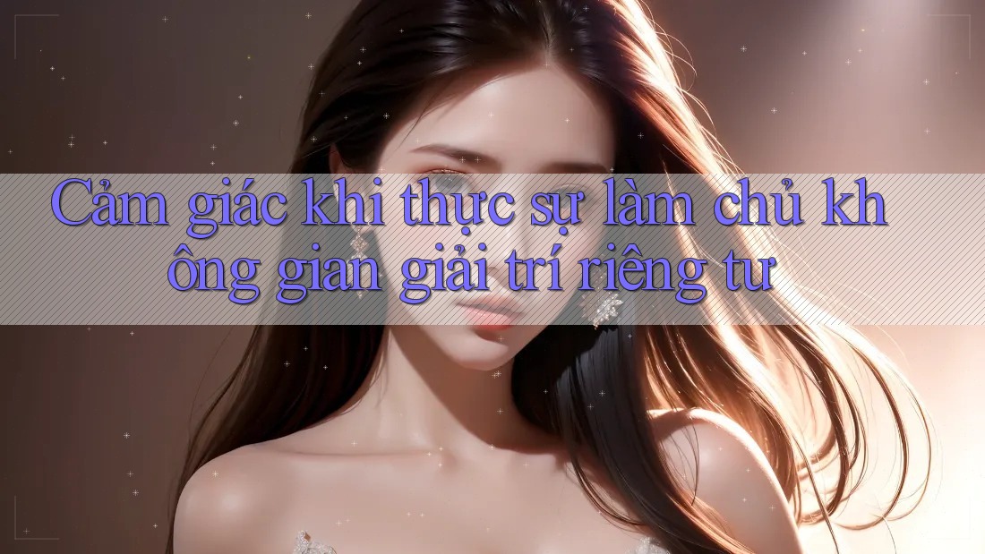 Cảm giác khi thực sự làm chủ không gian giải trí riêng tư