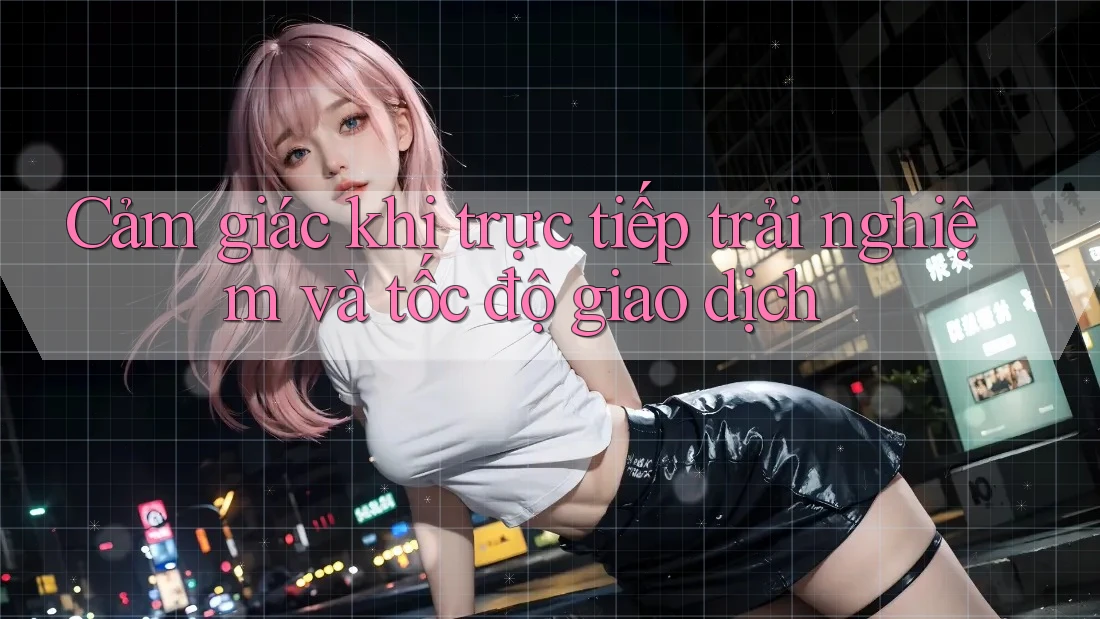 Cảm giác khi trực tiếp trải nghiệm và tốc độ giao dịch