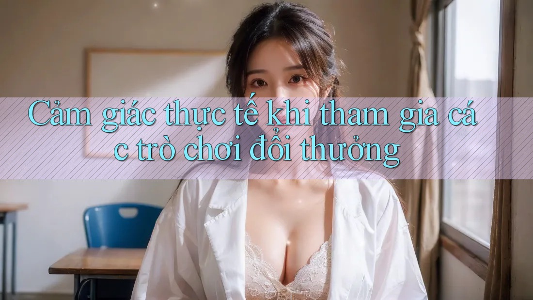 Cảm giác thực tế khi tham gia các trò chơi đổi thưởng Cảm giác thực tế khi tham gia các trò chơi đổi thưởng
