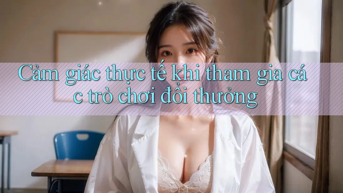 Cảm giác thực tế khi tham gia các trò chơi đổi thưởng
