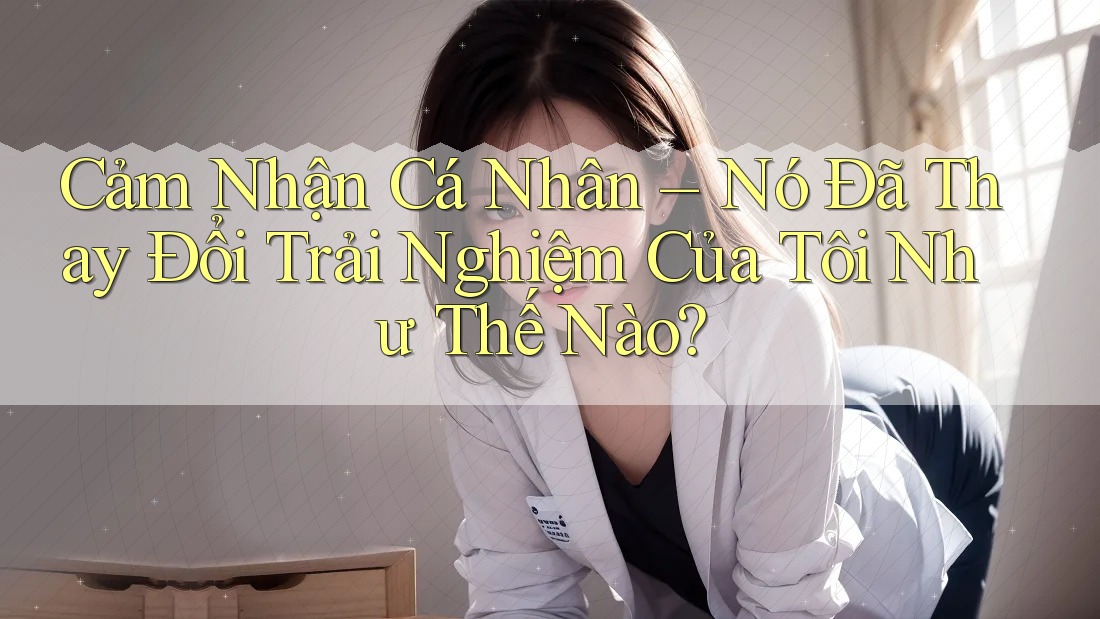 Cảm Nhận Cá Nhân – Nó Đã Thay Đổi Trải Nghiệm Của Tôi Như Thế Nào?