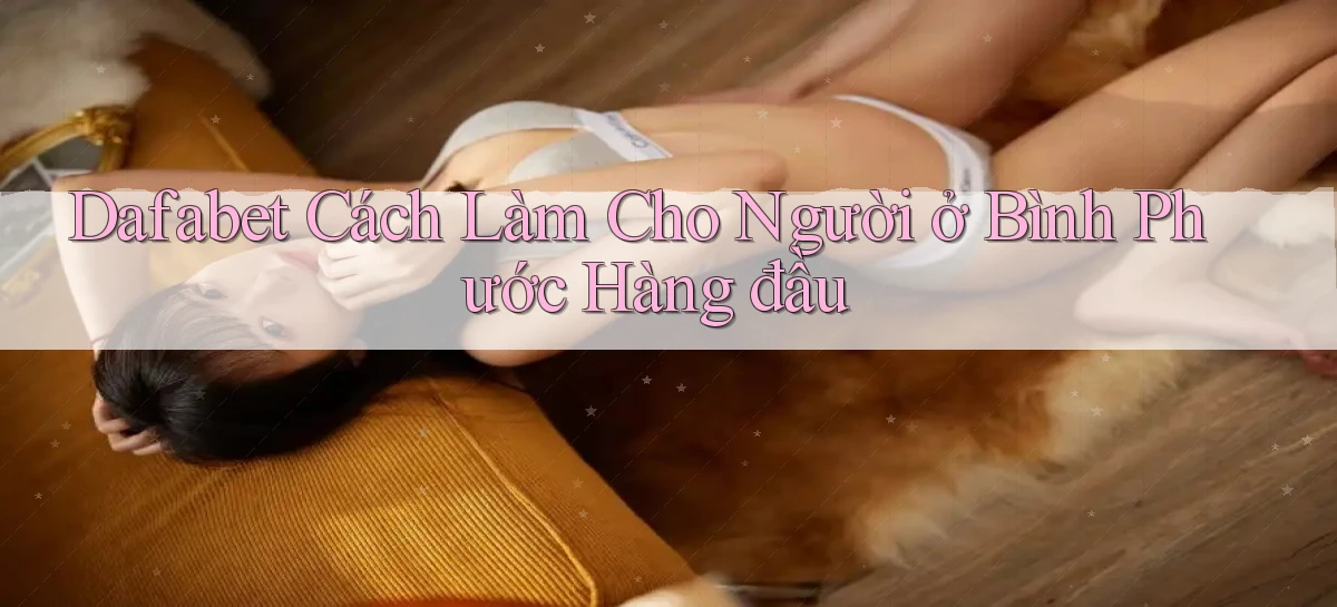 dafabet cách làm cho người ở Bình Phước hàng đầu
