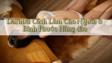 dafabet cách làm cho người ở Bình Phước hàng đầu