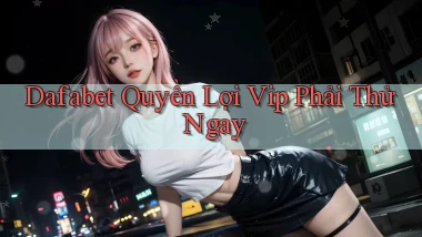 dafabet quyền lợi vip phải thử ngay
