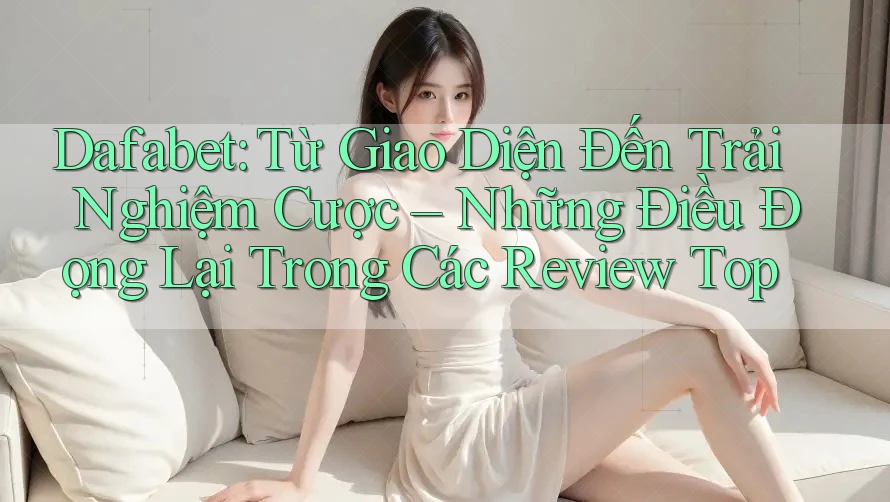 Dafabet: Từ Giao Diện Đến Trải Nghiệm Cược – Những Điều Đọng Lại Trong Các Review Top