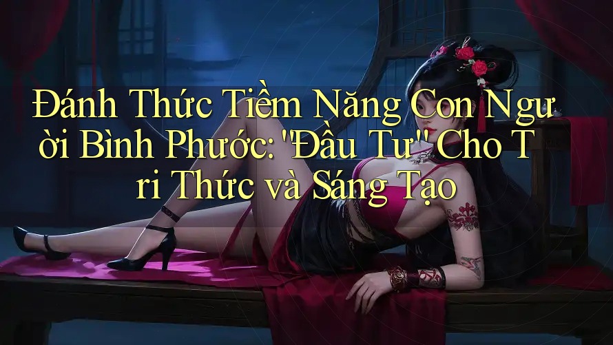 Đánh Thức Tiềm Năng Con Người Bình Phước: “Đầu Tư” Cho Tri Thức và Sáng Tạo