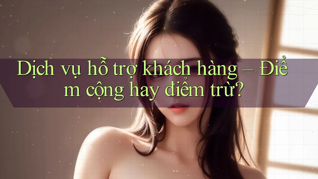 Dịch vụ hỗ trợ khách hàng – Điểm cộng hay điểm trừ?