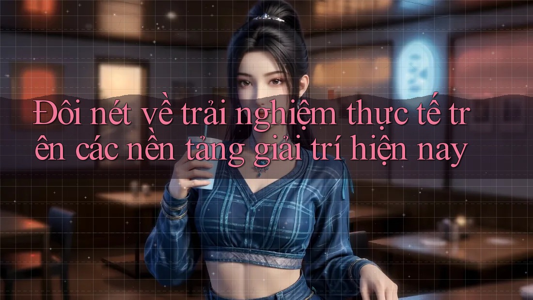 Đôi nét về trải nghiệm thực tế trên các nền tảng giải trí hiện nay