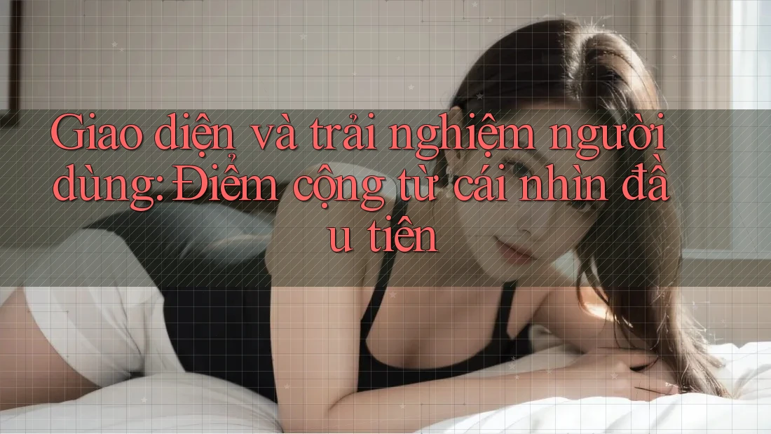 Giao diện và trải nghiệm người dùng: Điểm cộng từ cái nhìn đầu tiên
