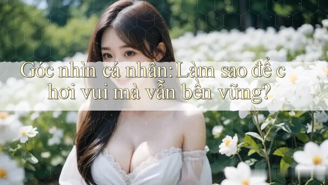 Góc nhìn cá nhân: Làm sao để chơi vui mà vẫn bền vững?