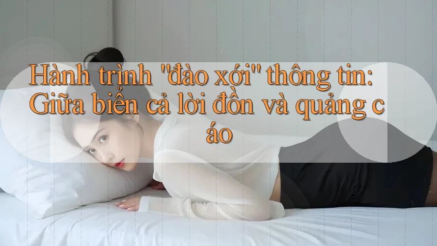 Hành trình “đào xới” thông tin: Giữa biển cả lời đồn và quảng cáo