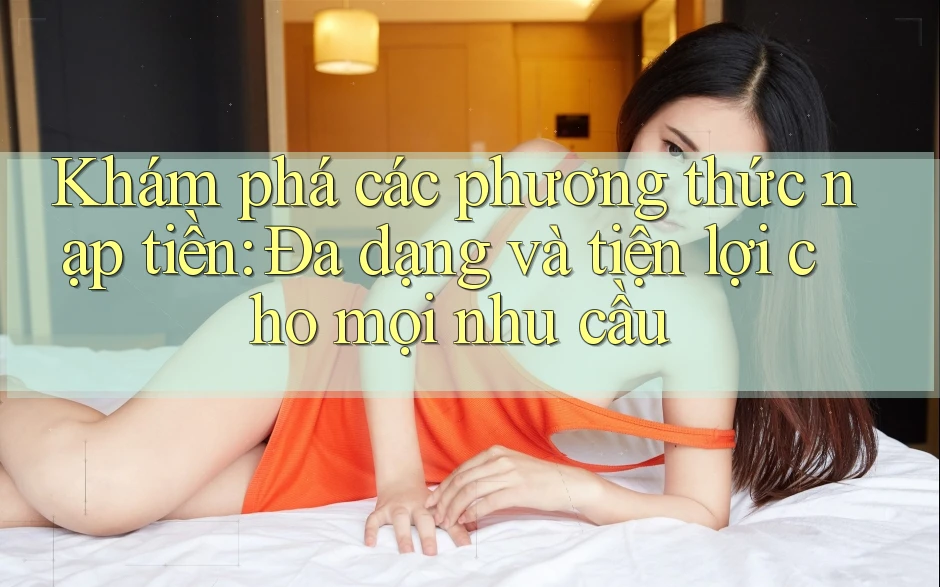 Khám phá các phương thức nạp tiền: Đa dạng và tiện lợi cho mọi nhu cầu