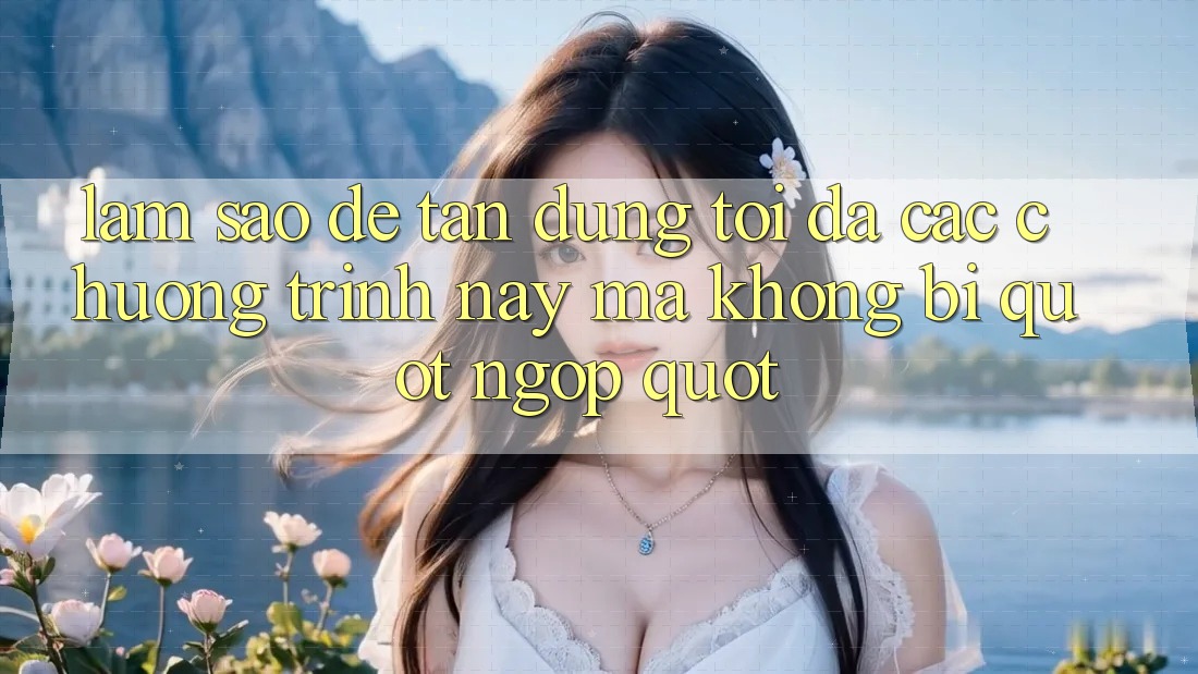 Làm sao để tận dụng tối đa các chương trình này mà không bị " ngợp" ?