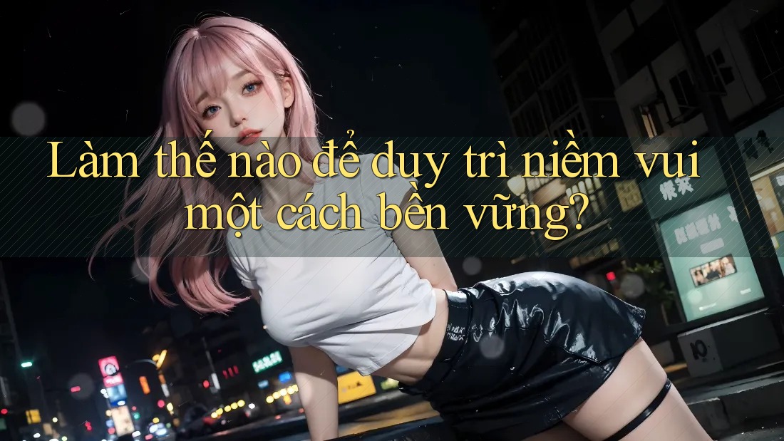 Làm thế nào để duy trì niềm vui một cách bền vững?