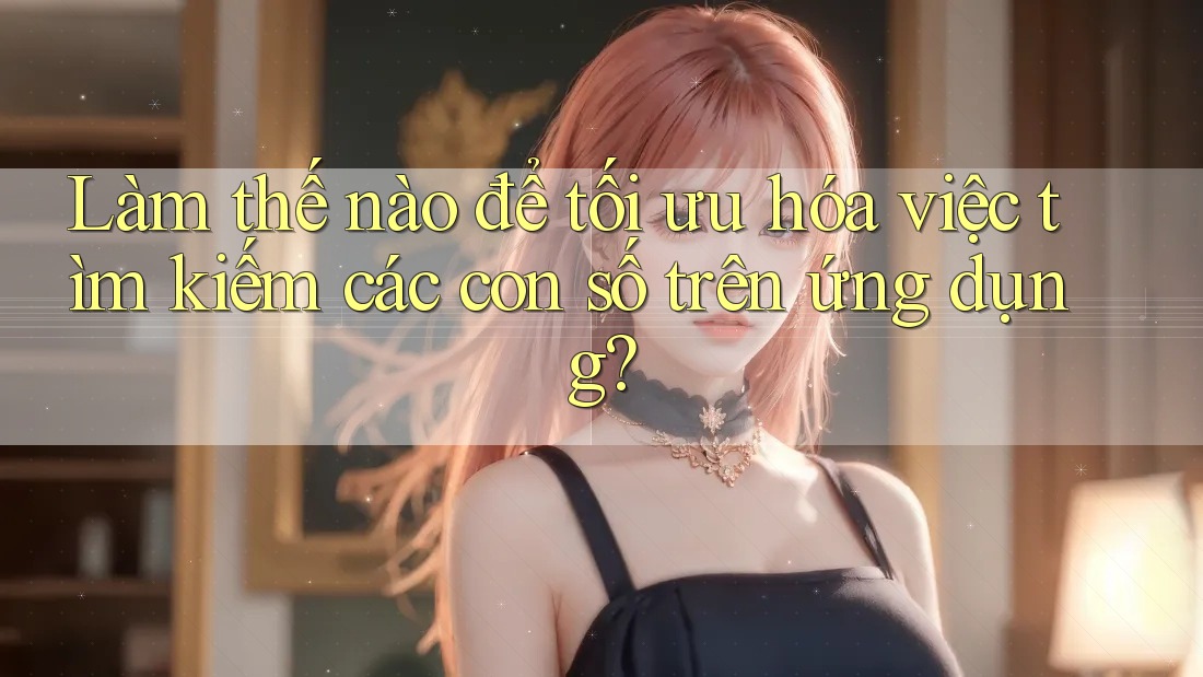 Làm thế nào để tối ưu hóa việc tìm kiếm các con số trên ứng dụng?