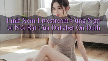 link xem livestream cùng người nổi bật của dafabet ổn định