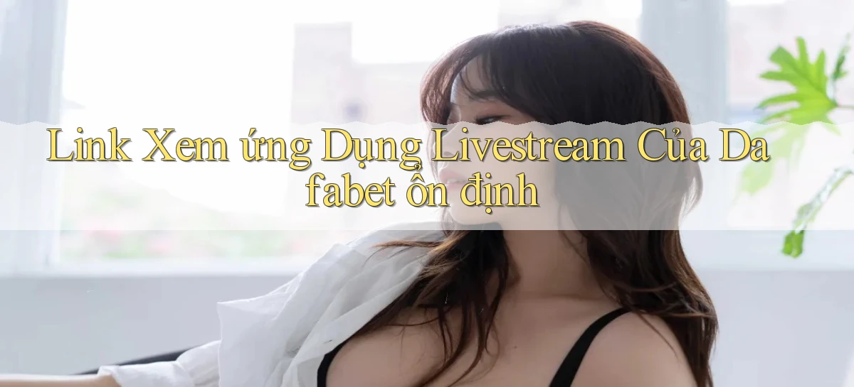 link xem ứng dụng livestream của dafabet ổn định
