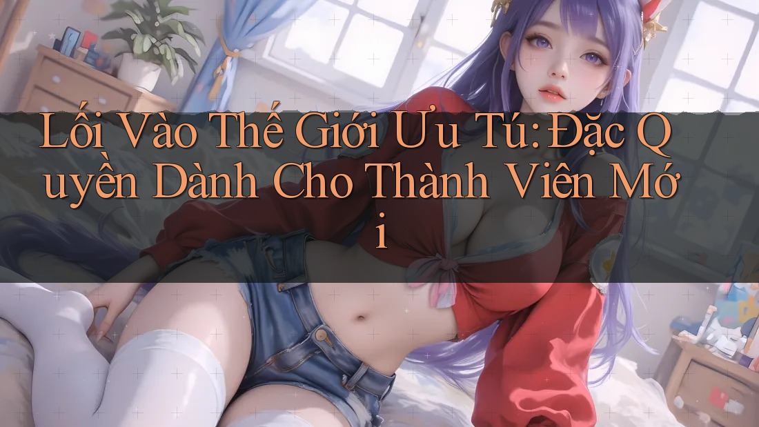 Lối Vào Thế Giới Ưu Tú: Đặc Quyền Dành Cho Thành Viên Mới