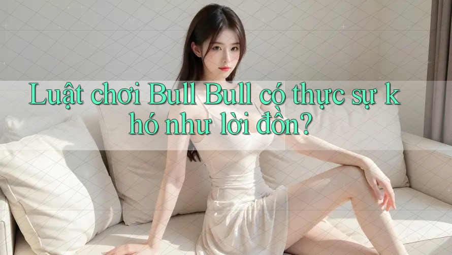 Luật chơi Bull Bull có thực sự khó như lời đồn?