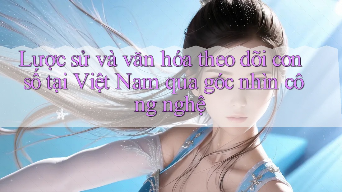 Lược sử và văn hóa theo dõi con số tại Việt Nam qua góc nhìn công nghệ