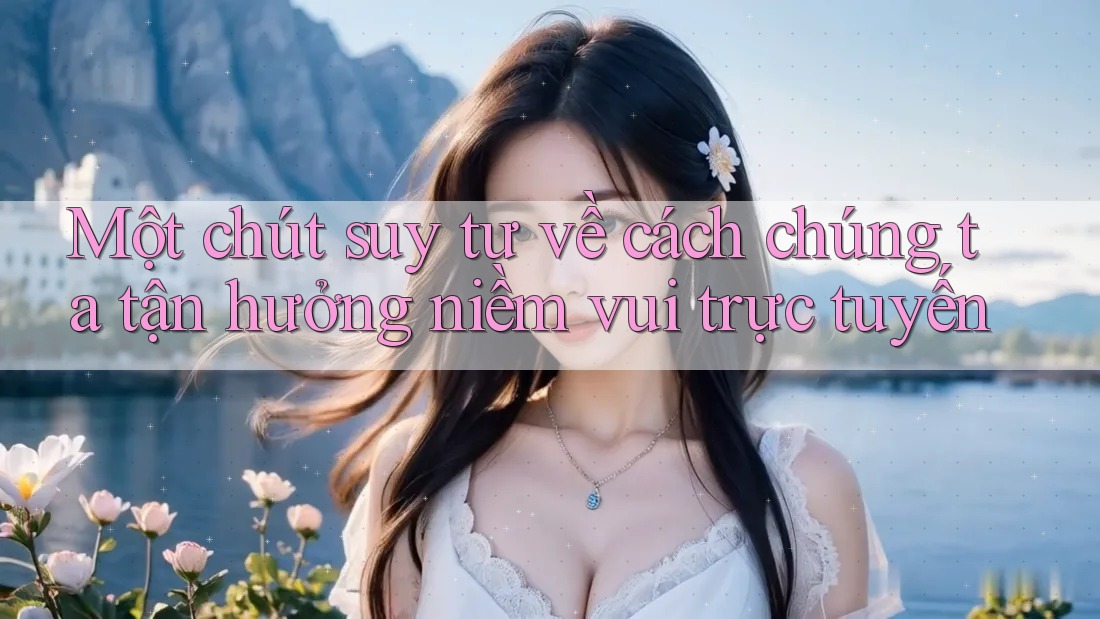 Một chút suy tư về cách chúng ta tận hưởng niềm vui trực tuyến