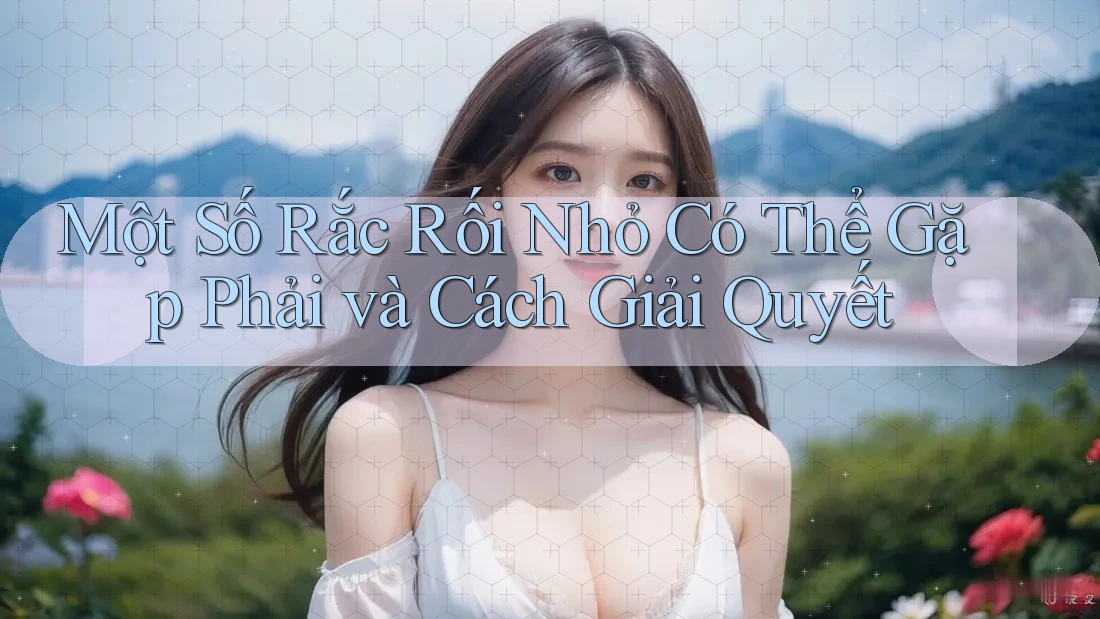 Một Số Rắc Rối Nhỏ Có Thể Gặp Phải và Cách Giải Quyết
