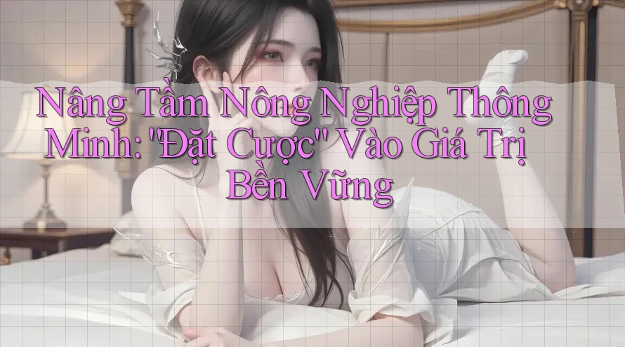 Nâng Tầm Nông Nghiệp Thông Minh: “Đặt Cược” Vào Giá Trị Bền Vững