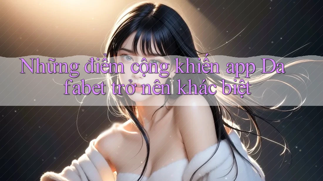 Những điểm cộng khiến app Dafabet trở nên khác biệt
