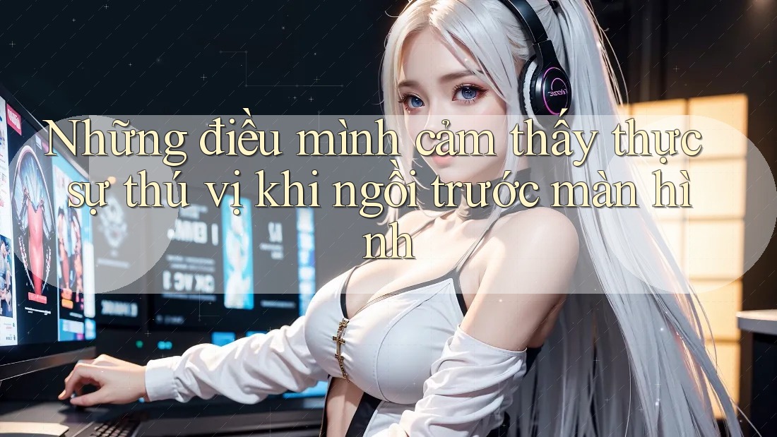 Những điều mình cảm thấy thực sự thú vị khi ngồi trước màn hình
