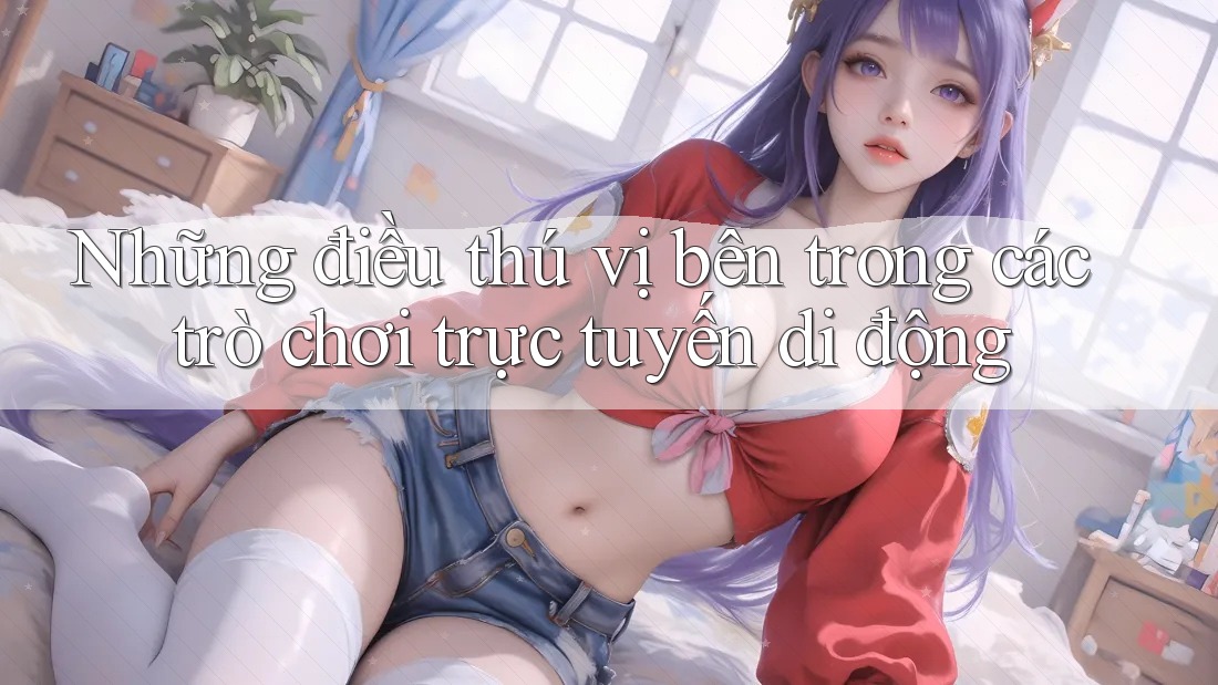 Những điều thú vị bên trong các trò chơi trực tuyến di động