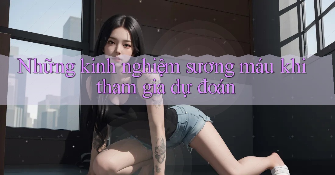 Những kinh nghiệm sương máu khi tham gia dự đoán Những kinh nghiệm sương máu khi tham gia dự đoán