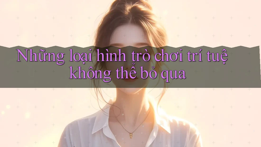 Những loại hình trò chơi trí tuệ không thể bỏ qua