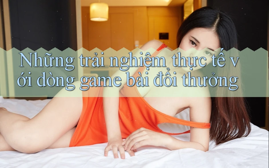 Những trải nghiệm thực tế với dòng game bài đổi thưởng