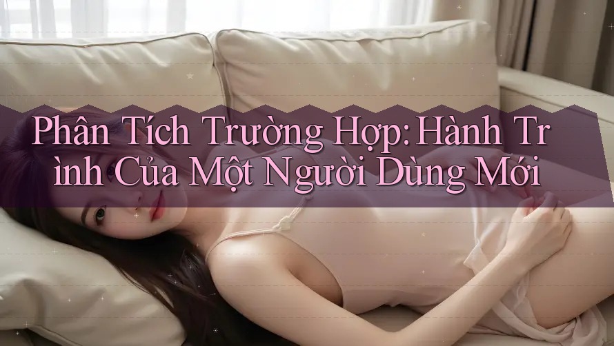 Phân Tích Trường Hợp: Hành Trình Của Một Người Dùng Mới