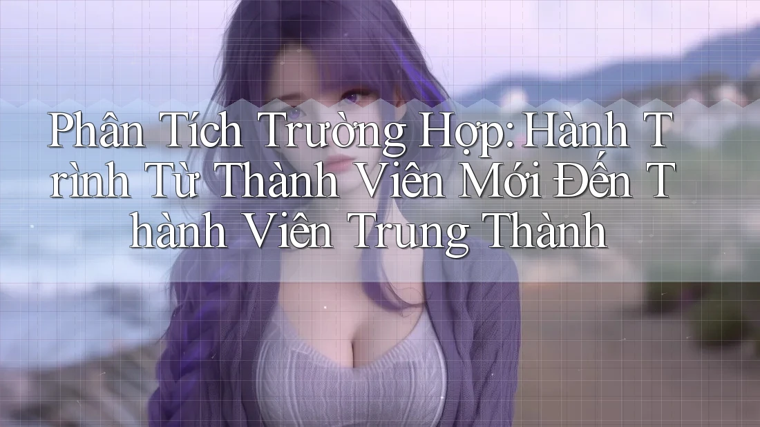 Phân Tích Trường Hợp: Hành Trình Từ Thành Viên Mới Đến Thành Viên Trung Thành